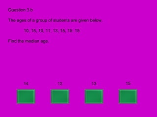 Question 3 b

The ages of a group of students are given below.

       10, 15, 10, 11, 13, 15, 15, 15

Find the median age.




       14                12               13       15
 