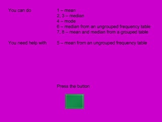 You can do           1 – mean
                     2, 3 – median
                     4 – mode
                     6 – median from an ungrouped frequency table
                     7, 8 – mean and median from a grouped table

You need help with   5 – mean from an ungrouped frequency table




                     Press the button
 