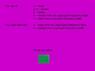 You can do           1 – mean
                     2, 3 – median
                     4 – mode
                     6 – median from an ungrouped frequency table
                     7 – mean from a grouped frequency table

You need help with   5 – mean from an ungrouped frequency table
                     8 – median from a grouped frequency table




                     Press the button
 