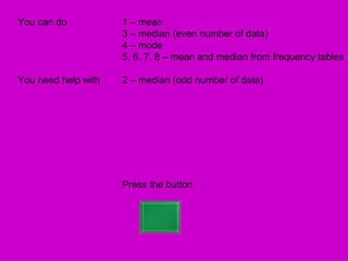 You can do           1 – mean
                     3 – median (even number of data)
                     4 – mode
                     5, 6, 7, 8 – mean and median from frequency tables

You need help with   2 – median (odd number of data)




                     Press the button
 