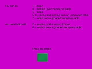 You can do           1 – mean
                     3 – median (even number of data)
                     4 – mode
                     5, 6 – mean and median from an ungrouped table
                     7 – mean from a grouped frequency table

You need help with   2 – median (odd number of data)
                     8 – median from a grouped frequency table




                     Press the button
 