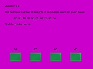Question 3 c

The scores of a group of students in an English exam are given below.

       82, 69, 40, 90, 55, 65, 78, 79, 58, 64

Find the median score.




       68                67                60              65
 