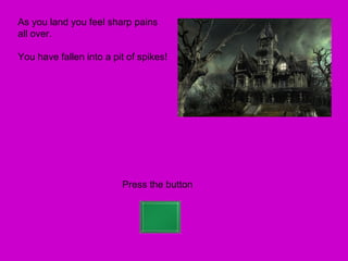 As you land you feel sharp pains
all over.

You have fallen into a pit of spikes!




                         Press the button
 