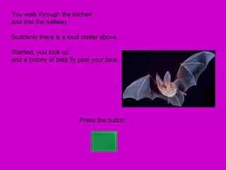 You walk through the kitchen
and into the hallway.

Suddenly there is a loud clatter above.

Startled, you look up
and a colony of bats fly past your face.




                         Press the button
 