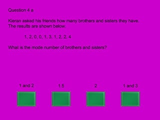Question 4 a

Kieran asked his friends how many brothers and sisters they have.
The results are shown below.

       1, 2, 0, 0, 1, 3, 1, 2, 2, 4

What is the mode number of brothers and sisters?




     1 and 2               1.5            2             1 and 3
 