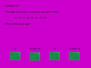Question 4 b

The ages of a group of students are given below.

       10, 14, 11, 12, 14, 13, 10, 15

What is the mode age?




       12            10 and 14            13       12 and 14
 