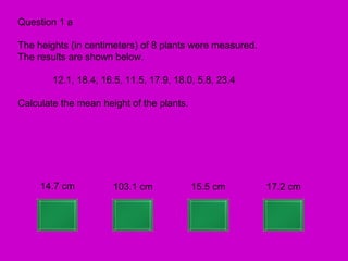 Question 1 a

The heights (in centimeters) of 8 plants were measured.
The results are shown below.

        12.1, 18.4, 16.5, 11.5, 17.9, 18.0, 5.8, 23.4

Calculate the mean height of the plants.




     14.7 cm          103.1 cm             15.5 cm        17.2 cm
 