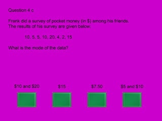Question 4 c

Frank did a survey of pocket money (in $) among his friends.
The results of his survey are given below.

        10, 5, 5, 10, 20, 4, 2, 15

What is the mode of the data?




  $10 and $20             $15            $7.50         $5 and $10
 