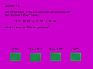 Question 4 d

The temperature (in ºC) in a classroom was recorded daily.
The results are shown below.

       19, 20, 18, 20, 19, 21, 18, 19, 22, 20

What is the mode of the temperatures?




     19.5ºC        19 and 20ºC        19 and 21ºC            20ºC
 