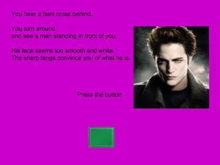 You hear a faint noise behind.

You turn around
and see a man standing in front of you.

His face seems too smooth and white.
The sharp fangs convince you of what he is.




                        Press the button
 