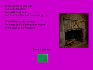 In the center of one wall
is a large fireplace.
You walk over to it
and examine the intricate carving.

One of the panels is loose.
As you press it a secret door opens
in the back of the fireplace.




                        Press the button
 