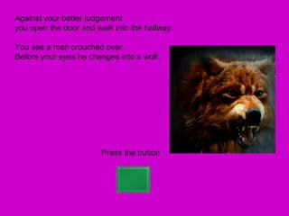 Against your better judgement
you open the door and walk into the hallway.

You see a man crouched over.
Before your eyes he changes into a wolf.




                        Press the button
 