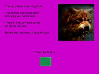 Then you hear a piercing howl.

The kitchen door burst open,
knocking you backwards.

There in front of you is a wolf
as tall as you are.

Before you can react, it attacks you!




                          Press the button
 