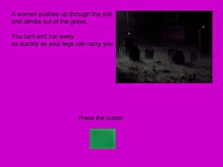 A women pushes up through the soil
and climbs out of the grave.

You turn and run away
as quickly as your legs can carry you.




                        Press the button
 