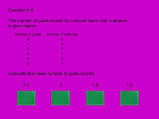 Question 5 d

The number of goals scored by a soccer team over a season
is given below.
   Number of goals   Number of matches
        0                   6
        1                   4
        2                   5
        3                   1
        4                   2
        5                   1

Calculate the mean number of goals scored.

       3.2                 5             1.6            1.9
 