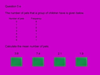Question 5 e

The number of pets that a group of children have is given below.
   Number of pets   Frequency
        0               6
        1               7
        2               5
        3               5
        4               1
        5               2
        6               1

Calculate the mean number of pets.

        3.9              7.4              2.1               1.9
 