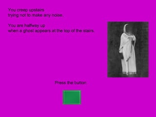 You creep upstairs
trying not to make any noise.

You are halfway up
when a ghost appears at the top of the stairs.




                        Press the button
 