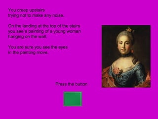 You creep upstairs
trying not to make any noise.

On the landing at the top of the stairs
you see a painting of a young woman
hanging on the wall.

You are sure you see the eyes
in the painting move.




                         Press the button
 