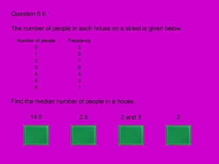 Question 6 b

The number of people in each house on a street is given below.
  Number of people   Frequency
         0               2
         1               5
         2               7
         3               6
         4               4
         5               3
         6               1

Find the median number of people in a house.

       14.5              2.5           2 and 3             2
 