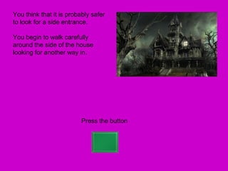 You think that it is probably safer
to look for a side entrance.

You begin to walk carefully
around the side of the house
looking for another way in.




                          Press the button
 