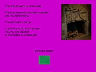You step forward to look inside.

The floor beneath your feet crumbles
and you fall forward.

You land with a bump.

You look around and can see
that you are trapped
at the bottom of a deep pit!




                        Press the button
 
