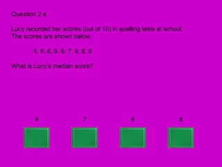 Question 2 a

Lucy recorded her scores (out of 10) in spelling tests at school.
The scores are shown below.

        5, 6, 8, 9, 6, 7, 9, 8, 9

What is Lucy’s median score?




        9                    7               6                 8
 