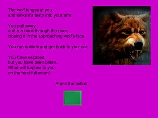 The wolf lunges at you
and sinks it’s teeth into your arm.

You pull away
and run back through the door,
closing it in the approaching wolf’s face.

You run outside and get back to your car.

You have escaped,
but you have been bitten.
What will happen to you
on the next full moon!

                         Press the button
 