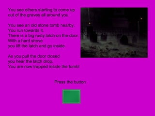 You see others starting to come up
out of the graves all around you.

You see an old stone tomb nearby.
You run towards it.
There is a big rusty latch on the door.
With a hard shove
you lift the latch and go inside.

As you pull the door closed
you hear the latch drop.
You are now trapped inside the tomb!


                         Press the button
 