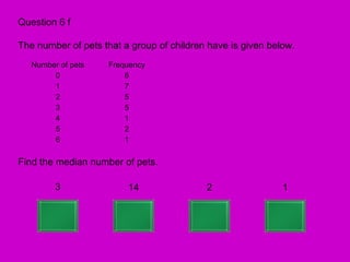 Question 6 f

The number of pets that a group of children have is given below.
   Number of pets   Frequency
        0               6
        1               7
        2               5
        3               5
        4               1
        5               2
        6               1

Find the median number of pets.

         3               14                2                 1
 