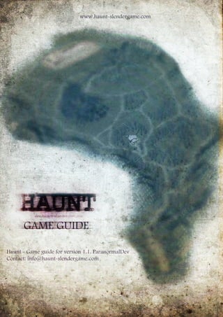 GAMEGUIDE
Haunt-Gameguideforversion1.1.ParanormalDev
Contact:info@haunt-slendergame.com
www.haunt-slendergame.com
 