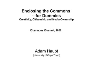 Enclosing the Commons  – for Dummies Creativity, Citizenship and Media Ownership iCommons iSummit, 2008   Adam Haupt (University of Cape Town) 