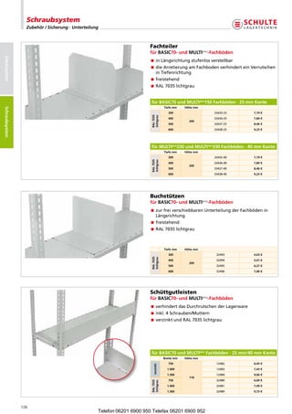 Schraubsystem
                   Zubehör / Sicherung · Unterteilung



                                                                         Fachteiler
                                                                         fürBASIC70-undMULTIplus-Fachböden
Stecksystem




                                                                         nLängsrichtungstufenlosverstellbar
                                                                           i
                                                                          ieArretierungamFachbodenverhinderteinVerrutschen
                                                                           d
                                                                           inTiefenrichtung
                                                                         freistehend
                                                                         RAL7035lichtgrau


                                                                         fürBASIC70undMULTIplus150Fachböden·25mmKante
Schraubsysteme




                                                                                       Tiefemm    Höhemm
 Schraubsystem




                                                                                          300                33435-25     7,19€




                                                                          RAL7035
                                                                          lichtgrau
                                                                                          400                33436-25     7,84€
                                                                                                     200
                                                                                          500                33437-25     8,46€
                                                                                          600                33438-25     9,23€




                                                                         fürMULTIplus250undMULTIplus330Fachböden·40mmKante
                                                                                       Tiefemm    Höhemm
                                                                                          300                33435-40     7,19€
                                                                          RAL7035
                                                                          lichtgrau
                                                                                          400                33436-40     7,84€
                                                                                                     200
                                                                                          500                33437-40     8,46€
                                                                                          600                33438-40     9,23€




                                                                         Buchstützen
                                                                         fürBASIC70-undMULTIplus-Fachböden
                                                                          urfreiverschiebbarenUnterteilungderFachbödenin
                                                                           z
                                                                           Längsrichtung
                                                                          reistehend
                                                                           f
                                                                         RAL7035lichtgrau



                                                                                       Tiefemm    Höhemm
                                                                                          300                 32493       4,63€
                                                                          RAL7035
                                                                          lichtgrau




                                                                                          400                 32494       5,41€
                                                                                                     200
                                                                                          500                 32495       6,27€
                                                                                          600                 32496       7,06€




                                                                         Schüttgutleisten
                                                                         fürBASIC70-undMULTIplus-Fachböden
                                                                         verhindertdasDurchrutschenderLagerware
                                                                         inkl.4Schrauben/Muttern
                                                                         verzinktundRAL7035lichtgrau




                                                                         fürBASIC70undMULTIplusFachböden·25mm/40mmKante
                                                                                       Breitemm   Höhemm
                                                                                          750                 12482       6,45€
                                                                            verzinkt




                                                                                         1.000                12483       7,43€
                                                                                         1.300                12484       9,66€
                                                                                                     110
                                                                                          750                 32480       6,69€
                                                                          RAL7035
                                                                          lichtgrau




                                                                                         1.000                32481       7,49€
                                                                                         1.300                32489       9,73€




                 106
                                                    Telefon 06201 6900 950 Telefax 06201 6900 952
 