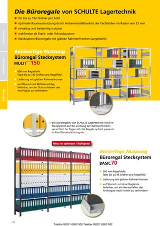 Büroregale
                   Die Büroregale von SCHULTE Lagertechnik
                   n fürbiszu192OrdnerproFeld
                   n optimaleRaumausnutzungdurchHöheneinstellbarkeitderFachbödenimRastervon25mm
                   n einseitigundbeidseitignutzbar
Stecksystem




                   n wahlweisealsSteck-oderSchraubsystem
                   n StecksystemBüroregalemitglattenRahmenfronten(ungelocht)



                   Beidseitige Nutzung
                   Büroregal Stecksystem
Schraubsysteme
 Schraubsystem




                   n  00mmRegaltiefe:
                      6
                      fasstbiszu192OrdnerproRegalfeld
                   n  ieferungmitglattenRahmenfronten
                      L
                   n  ufWunschmitMittelanschlag
                      a
                      lieferbar,umeinDurchschiebendes
                      Archivgutszuverhindern
Büroregale




                                                n  eiBüroregalenvonSCHULTELagertechnikwirdim
                                                   B
                                                   StecksystemaufdieLochungderRahmenfronten
                                                   verzichtet.SofügensichdieRegaleoptischpassend
                                                   inIhreBüroeinrichtungein.



                                                   Neu: in schwarz / lichtgrau


                                                                                           Einseitige Nutzung
                                                                                           Büroregal Stecksystem

                                                                                           n  00mmRegaltiefe:
                                                                                              3
                                                                                              fasstbiszu96OrdnerproRegalfeld
                                                                                           n  ieferungmitglattenRahmenfronten
                                                                                              L
                                                                                           n  ufWunschmitAnschlagleiste
                                                                                              a
                                                                                              lieferbar,umeinHerausfallendes
                                                                                              Archivgutsnachhintenzuverhindern




                 110
                                                    Telefon 06201 6900 950 Telefax 06201 6900 952
 