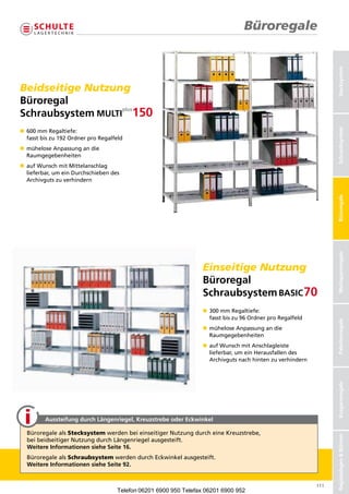 Büroregale




                                                                                                                   Stecksystem
Beidseitige Nutzung
Büroregal
Schraubsystem




                                                                                                                   Schraubsysteme
                                                                                                                   Schraubsystem
n 
   600mmRegaltiefe:
   fasstbiszu192OrdnerproRegalfeld
n  üheloseAnpassungandie
   m
   Raumgegebenheiten
n  ufWunschmitMittelanschlag
   a
   lieferbar,umeinDurchschiebendes
   Archivgutszuverhindern




                                                                                                                   Büroregale
                                                                                                                   Weitspannregale
                                                                   Einseitige Nutzung
                                                                   Büroregal
                                                                   Schraubsystem
                                                                   n  00mmRegaltiefe:
                                                                      3
                                                                      fasstbiszu96OrdnerproRegalfeld



                                                                                                                   Palettenregale
                                                                   n  üheloseAnpassungandie
                                                                      m
                                                                      Raumgegebenheiten
                                                                   n  ufWunschmitAnschlagleiste
                                                                      a
                                                                      lieferbar,umeinHerausfallendes
                                                                      Archivgutsnachhintenzuverhindern
                                                                                                                   Kragarmregale




         Aussteifung durch Längenriegel, Kreuzstrebe oder Eckwinkel

  BüroregalealsStecksystemwerdenbeieinseitigerNutzungdurcheineKreuzstrebe,
                                                                                                                   Regalanlagen  Bühnen




  beibeidseitigerNutzungdurchLängenriegelausgesteift.
  Weitere Informationen siehe Seite 16.
  BüroregalealsSchraubsystemwerdendurchEckwinkelausgesteift.
  Weitere Informationen siehe Seite 92.


                                                                                                             111
                                     Telefon 06201 6900 950 Telefax 06201 6900 952
 