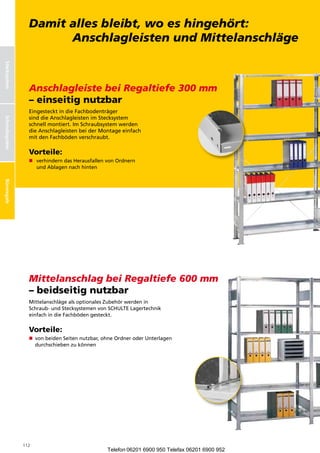 Büroregale bleibt, wo es hingehört:
                   Damit alles
                         Anschlagleisten und Mittelanschläge
Stecksystem




                   Anschlagleiste bei Regaltiefe 300 mm
                   – einseitig nutzbar
                   EingestecktindieFachbodenträger
Schraubsysteme




                   sinddieAnschlagleistenimStecksystem
Schraubsystem




                   schnellmontiert.ImSchraubsystemwerden
                   dieAnschlagleistenbeiderMontageeinfach
                   mitdenFachbödenverschraubt.

                   Vorteile:
                   n  erhinderndasHerausfallenvonOrdnern
                       v
                       undAblagennachhinten
Büroregale




                   Mittelanschlag bei Regaltiefe 600 mm
                   – beidseitig nutzbar
                   MittelanschlägealsoptionalesZubehörwerdenin
                   Schraub-undStecksystemenvonSCHULTELagertechnik
                   einfachindieFachbödengesteckt.


                   Vorteile:
                   n  onbeidenSeitennutzbar,ohneOrdneroderUnterlagen
                      v
                      durchschiebenzukönnen




                 112
                                                    Telefon 06201 6900 950 Telefax 06201 6900 952
 