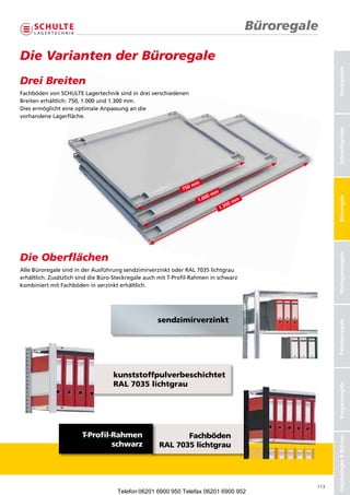 Büroregale

Die Varianten der Büroregale




                                                                                                               Stecksystem
Drei Breiten
FachbödenvonSCHULTELagertechniksindindreiverschiedenen
                 SCHULTE Lagertechnik sind in drei verschiedenen
Breitenerhältlich:750,1.000und1.300mm.
                    750, 1.000 und 1.300 mm.
DiesermöglichteineoptimaleAnpassungandie
                 eine optimale Anpassung an die
vorhandeneLagerfläche.
            Lagerfläche.




                                                                                                               Schraubsysteme
                                                                                                               Schraubsystem
                                                                     mm
                                                               750
                                                                               mm
                                                                          00




                                                                                                               Büroregale
                                                                      1.0                   m
                                                                                        00m
                                                                                    1.3




Die Oberflächen




                                                                                                               Weitspannregale
AlleBüroregalesindinderAusführungsendzimirverzinktoderRAL7035lichtgrau
erhältlich.ZusätzlichsinddieBüro-SteckregaleauchmitT-Profil-Rahmeninschwarz
kombiniertmitFachbödeninverzinkterhältlich.




                                                     sendzimirverzinkt

                                                                                                               Palettenregale




                                    kunststoffpulverbeschichtet
                                    RAL 7035 lichtgrau
                                                                                                               Kragarmregale




                        T-Profil-Rahmen                      Fachböden
                                                                                                               Regalanlagen  Bühnen




                                 schwarz              RAL 7035 lichtgrau




                                                                                                         113
                                      Telefon 06201 6900 950 Telefax 06201 6900 952
 