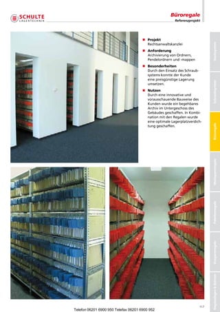 Büroregale
                                                        Referenzprojekt




                                      n	 rojekt
                                        P
                                        	




                                                                               Stecksystem
                                        Rechtsanwaltskanzlei
                                      n	 nforderung
                                        A
                                        	
                                        ArchivierungvonOrdnern,
                                        Pendelordnernund-mappen
                                      n	 esonderheiten
                                        B
                                        	
                                        DurchdenEinsatzdesSchraub-
                                        systemskonntederKunde
                                        einepreisgünstigeLagerung




                                                                               Schraubsysteme
                                                                               Schraubsystem
                                        umsetzen.
                                      n	 utzen
                                        N
                                        	
                                        Durcheineinnovativeund
                                        vorausschauendeBauweisedes
                                        Kundenwurdeeinbegehbares
                                        ArchivimUntergeschossdes
                                        Gebäudesgeschaffen.InKombi-
                                        nationmitdenRegalenwurde
                                        eineoptimaleLagerplatzverdich-




                                                                               Büroregale
                                        tunggeschaffen.




                                                                               Weitspannregale
                                                                               Palettenregale
                                                                               Kragarmregale
                                                                               Regalanlagen  Bühnen




                                                                         117
Telefon 06201 6900 950 Telefax 06201 6900 952
 