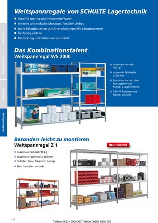 Weitspannregale von SCHULTE Lagertechnik
                    n dealfürsperrigeundvoluminöseWaren
                       i
                    n  chnelleundeinfacheMontage,flexiblerUmbau
                       s
                    n  oheBelastbarkeitendurchverwindungssteifeLängstraversen
                       h
Stecksystem




                    n beidseitignutzbar
                    n BestückungundEntnahmevonHand



                    Das Kombinationstalent
                    Weitspannregal WS 2000
Schraubsysteme




                                                                                                  n  aximaleFachlast
                                                                                                     m
                                                                                                     400kg
                                                                                                  n  aximaleFeldweite
                                                                                                     m
                                                                                                     2.500mm
                                                                                                  n  ombinierbarmitdem
                                                                                                     k
                                                                                                     Stecksystemvon
                                                                                                     SCHULTELagertechnik
Büroregale




                                                                                                  n  -Profil-Rahmenund
                                                                                                     T
                                                                                                     Holme:verzinkt
Weitspannregale




                    Besonders leicht zu montieren
                    Weitspannregal Z 1                                                           NEU: verzinkt

                    n  aximaleFachlast720kg
                       m
                    n  aximaleFeldweite2.450mm
                       m
                    n Ständer:blau,Traversen:orange

                    n Neu:komplettverzinkt




                  130
                                                      Telefon 06201 6900 950 Telefax 06201 6900 952
 