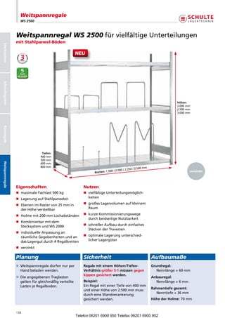 Weitspannregale
                        WS 2500



                      Weitspannregal WS 2500 fürvielfältigeUnterteilungen
                      mit Stahlpaneel-Böden
Stecksystem




                                                             NEU
Schraubsystem




                                                                                                                                        Höhen:
                                                                                                                                        2.000mm
                                                                                                                                        2.500mm
                                                                                                                                        3.000mm
Büroregale




                                      Tiefen:
                                     400mm
                                     500mm
Weitspannregale




                                     600mm
                                     800mm
                                                                                                        0/2.500mm
                                                                                        0/2.000/2.25                                          verzinkt
                                                                          Breiten: 1.50




                      Eigenschaften                                 Nutzen
                      n  aximaleFachlast500kg
                         m                                          n  ielfältigeUnterteilungsmöglich-
                                                                       v
                      n  agerungaufStahlpaneelen
                         L                                             keiten

                      n  benenimRastervon25mmin
                         E                                          n  roßesLagervolumenaufkleinem
                                                                       g
                         derHöheverstellbar                          Raum

                      n Holmemit200mmLochabständen             n  urzeKommissionierungswege
                                                                       k
                                                                       durchbeidseitigeNutzbarkeit
                      n  ombinierbarmitdem
                         K
                         StecksystemundWS2000                    n  chnellerAufbaudurcheinfaches
                                                                       s
                                                                       SteckenderTraversen
                      n ndividuelleAnpassungan
                         i
                         räumlicheGegebenheitenundan            n  ptimaleLagerungunterschied-
                                                                       o
                         dasLagergutdurch4Regalbreiten             licherLagergüter

                      n verzinkt

                      Planung                                       Sicherheit                                             Aufbaumaße
                                                                                                                     
                      n  eitspannregaledürfennurper
                         W                                          Regale mit einem Höhen/Tiefen-                         Grundregal:
                         Handbeladenwerden.                       Verhältnis größer 5:1 müssen gegen                        Nennlänge+60mm
                                                                    kippen gesichert werden.
                      n  ieangegebenenTraglasten
                         D                                                                                                 Anbauregal:
                         geltenfürgleichmäßigverteilte          Beispiel:                                               Nennlänge+6mm
                         LastenjeRegalboden.                     EinRegalmiteinerTiefevon400mm
                                                                                                                           Rahmentiefe gesamt:
                                                                    undeinerHöhevon2.500mmmuss
                                                                                                                              Nenntiefe+36mm
                                                                    durcheineWandverankerung
                                                                    gesichertwerden.                                      Höhe der Holme: 70mm


                      138
                                                             Telefon 06201 6900 950 Telefax 06201 6900 952
 