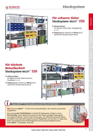 Stecksystem


                                                                 FürschwereGüter




                                                                                                                    Stecksystem
                                                                 Stecksystem
                                                                 n	 kg Fachlast:
                                                                  250
                                                                  fürKanister,Folienrollen,Kabelgebinde
                                                                  u.v.m.
                                                                 n	teigerungderFachlastauf300 kgdurch
                                                                  S
                                                                  




                                                                                                                    Schraubsysteme
                                                                                                                     Schraubsystem
                                                                  optionalenVerstärkungsunterzug




                                                                                                                    Büroregale
Fürhöchste
Belastbarkeit




                                                                                                                    Weitspannregale
Stecksystem
n	30 kg Fachlast:
 3
 
 fürMaschinenteile,Elektromotoren,
 Kugellageru.v.m.
n	teigerungderFachlastauf380 kgdurch
 S
 
 optionalenVerstärkungsunterzug


                                                                                                                    Palettenregale
                                                                                                                    Kragarmregale




                     plus
        Neues MULTi     -T-Profil steckbar und mehr Platz mit 25er-Raster

  NEU:Dasneue            -T-ProfilwirdstandardmäßiginderAusführungsteckbar
  ausgeliefert.
  DieLochungder T-Profil-RahmenimSCHULTEStecksystemerfolgtineinem
  25-mm-Raster.DieseAbstufungentsprichtdemRastergängigerSystemgüter
                                                                                                                    Regalanlagen  Bühnen




  wieLagersichtkästen,OrdnernoderKartonagen.DieAbstimmungbeiderRaster
  ermöglichteineoptimaleAngleichungderRegal ödenaufdiedarinzulagernden
                                                 b
  GüterunderlaubtsodiehöchstmöglicheAus utzungdesRegalvolumens
                                             n
  (siehe       -Fachböden,Seite60).


                                                                                                               15
                                    Telefon 06201 6900 950 Telefax 06201 6900 952
 