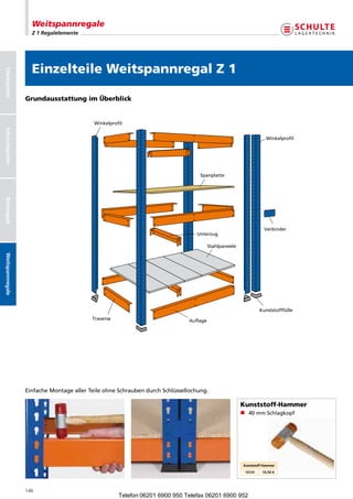 Weitspannregale
                    Z 1 Regalelemente




                    Einzelteile Weitspannregal Z 1
Stecksystem




                  Grundausstattung im Überblick


                                           Winkelprofil
Schraubsystem




                                                                                                                   Winkelprofil




                                                                                  Spanplatte
Büroregale




                                                                                                                  Verbinder
                                                                                Unterzug

                                                                                       Stahlpaneele
Weitspannregale




                                                                                                               Kunststofffüße
                                          Traverse                           Auflage




                  EinfacheMontageallerTeileohneSchraubendurchSchlüssellochung.

                                                                                                      Kunststoff-Hammer
                                                                                                      n 40mmSchlagkopf




                                                                                                       Kunststoff-Hammer
                                                                                                       18540     14,50 €




                  146
                                                     Telefon 06201 6900 950 Telefax 06201 6900 952
 