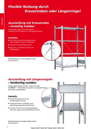 Stecksystem
                   FlexibleNutzungdurch
                      KreuzstrebenoderLängenriegel
Stecksystem




                   AussteifungmitKreuzstrebe
                                              
                   – einseitig nutzbar
                   KreuzstrebengebendenSteckregalen
                   StabilitätdurchEinspannenindieRegalrückseiten.



                   Vorteile:
                    einfachesAusrichtendesRegalsdurch
                   n	
                    SpannschlösserandenKreuzstreben
                   n	 reiswerteAussteifungsvariante
                    p
                    
                    i
                    dealzum„Vor-Wand“-Aufbauvon
                   n	
                    Regalanlagen




                   BestellbeispielemitKreuzstrebenfinden
                   SieabSeite19.




                   AussteifungmitLängenriegeln
                   – beidseitig nutzbar
                   LängenriegelwerdeneinfachindasLochraster
                   der        -T-Profil-Rahmengestecktundgewährleisten
                   einehoheStandfestigkeit.



                   Vorteile
                   n	 ussteifungsvariantefürdie
                    A
                    
                    beidseitigeBestückung
                   n	eduzierteZeitenundWegedurch
                     r
                     
                     beidseitigeZugänglichkeitderWare
                   n	owohlinEinzel-alsauchDoppelregalen
                     s
                     	
                     kanndasLagergutdurchgeschobenwerden




                   BestellbeispielemitLängenriegelnfinden
                   SieabSeite25.

              16
                                                     Telefon 06201 6900 950 Telefax 06201 6900 952
 