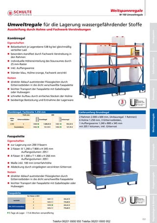 Weitspannregale
                                                                                                                              W 100 Umweltregale



Umweltregale fürdieLagerungwassergefährdenderStoffe
Aussteifung durch Holme und Fachwerk-Verstrebungen




                                                                                                                                                      Stecksystem
Kombiregal
Eigenschaften
n  elastbarkeitjeLagerebene538kgbeigleichmäßig
   B
   verteilterLast
n  esondersstandfestdurchFachwerk-Verstrebungin
   b
   denRahmen




                                                                                                                                                      Schraubsystem
n ndividuelleHöheneinteilungdesStauraumesdurch
   i
   25mm-Raster
n inkl.Auffangwanne
n Ständerblau,Holmeorange,Fachwerkverzinkt

Nutzen
n  irekterAblaufaustretenderFlüssigkeitendurch
   d
   GitterrostbödenindiedichtverschweißteFasspalette
n eichterTransportderFasspalettemitGabelstapler
   l




                                                                                                                                                      Büroregale
   oderHubwagen
n  chnellerAufbaudurcheinfachesSteckenderHolme
   s
n  eidseitigeBestückungundEntnahmederLagerware
   b



Kombiregal, Fachbreite 1.250 mm                                                             Lieferumfang Grundregal




                                                                                                                                                      Weitspannregale
                   Tiefe mm                                 600
                                                                                            2Rahmen2.000x600mm,(Anbauregal:1Rahmen)
  Höhe
             Gitterrostböden              Grundregal                       Anbauregal
  mm                                                                                        6Holme1.250mm,3Gitterrostböden,
  2.000             3            14860        1.008,05 €         14861         953,33 €   1Auffangwanne1.240x800x345mm
          Zusatzebene            14862         121,76 €          14862         121,76 €   mit205lVolumen,inkl.Gitterrost



Fasspalette
Eigenschaften
n zurLagerungvon200lFässern


                                                                                                                                                      Palettenregale
n  Fässer: 1.240xT800xH345mm
   2          B
              Auffangvolumen:205l
n 4Fässer: 1.300xT1.300xH260mm
             B
             Auffangvolumen:209l
n Maßeinkl.100mmUnterfahrhöhe
n  bdeckungdurcheingelegtenverzinktenGitterrost
   A

Nutzen
                                                                                                                                                      Kragarmregale




n  irekterAblaufaustretenderFlüssigkeitendurch
   d
   GitterrostbödenindiedichtverschweißteFasspalette
n eichterTransportderFasspalettemitGabelstapleroder
   l
   Hubwagen

Fasspalette
                         für Fässer à 200 l
                                                                                                                                                      Regalanlagen  Bühnen




                                 2                 14851                    533,33 €
      verzinkt
                                 4                 14853                    770,00 €
                                 2                 14850                    533,33 €
 RAL 5010 enzianblau
                                 4                 14852                    770,00 €


5TageabLager· 5-6Wochenversandfertig

                                                                                                                                                151
                                                             Telefon 06201 6900 950 Telefax 06201 6900 952
 