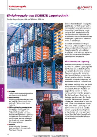 Palettenregale
                    Baukastensystem



                  Einfahrregale von SCHULTE Lagertechnik
                  Große Lagerkapazität auf kleiner Fläche
Stecksystem




                                                                                             Der wachsende Bedarf an Lagerka-
                                                                                             pazität des Herstellers von Gastro-
                                                                                             nomiebedarf verlangte nach einer
                                                                                             innovativen Lagerlösung. Immer
                                                                                             mehr Artikel, Sonderdesigns für
                                                                                             Großkunden und kontinuierlich
Schraubsystem




                                                                                             wachsende Umsätze waren mit den
                                                                                             bisherigen Lagerkapazitäten nicht
                                                                                             mehr zu bewältigen.
                                                                                             Innerhalb einer sechswöchigen
                                                                                             Planungs- und Konzeptionierungs-
                                                                                             phase wurde mit dem Kunden ein
                                                                                             Regalkonzept für seinen Bedarf
                                                                                             erarbeitet. Innerhalb von weiteren
                                                                                             sechs Wochen wurde die Anlage
Büroregale




                                                                                             gefertigt und aufgebaut.


                                                                                             First-In-Last-Out Lagerung
                                                                                             Mit dem installierten Einfahrregal
                                                                                             zur First-In-Last-Out Lagerung sieht
                                                                                             der Kunde seinen Bedarf optimal
Weitspannregale




                                                                                             umgesetzt. Es wird eine optimale
                                                                                             Raumausnutzung der bestehen-
                                                                                             den Räumlichkeiten erreicht. Das
                                                                                             Einfahrregal ermöglicht ihm eine
                                                                                             möglichst kompakte Lagerung mit
                                                                                             einem Maximum an Einstellfläche.
                                                                                             Bei diesem Regaltyp wird die Ware
                                                                                             kompakt in einzelne Lagergassen
                                                                                             eingestellt. Mehrere Paletten pro
Palettenregale




                  n Projekt                                                                  Lagerebene werden in Tiefen-
                    Logistikzentrum eines Herstellers                                        richtung hintereinander gelagert.
                    von Gastronomie-Bedarf                                                   Da die Regale vom Kopfende her
                  n Anforderung                                                              beladen werden, spart der Kunde
                    Steigerung der Lagerkapazitäten                                          seitliche Gänge zu den Regalen.
                    auf gleicher Fläche durch eine                                           Die Regale stehen Seite an Seite, so
                    optimale Flächen- und Raum-                                              dass keine Zwischenräume entste-
                    nutzung                                                                  hen. Eine solche Lagerung ist für
                  n Objektdaten/Besonderheiten                                               den Kunden ideal, da es sich bei
                    Kompaktes Einfahrregal mit
                                                                                             seinem Lagergut um viele gleich-
                    einer Höhe von 8.900 mm
                    und einer Kapazität von über
                                                                                             artige Artikel mit einer geringen
                    1.500 Palettenplätzen. Lagerung                                          Umschlagshäufigkeit handelt, die
                    von Paletten mit einem Gewicht                                           ohne Mindesthaltbarkeitsdatum
                    von 500 bzw. 800 kg. Beladung                                            versehen sind.
                    des Regals mit einem speziellen
                    Schmalgangstapler.
                  n Nutzen
                    Kostengünstige Kompakt-
                    lagerung durch eine optimale
                    Raumausnutzung


                  158
                                                    Telefon 06201 6900 950 Telefax 06201 6900 952
 