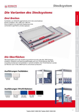 Stecksystem

DieVariantendesStecksystems




                                                                                                            Stecksystem
DreiBreiten
     Breiten
FachbödenvonSCHULTELagertechniksindindreiverschiedenen
                 SCHULTE Lagertechnik sind in drei verschiedenen
Breitenerhältlich:750,1.000und1.300mm.
                    750, 1.000 und 1.300 mm.
DiesermöglichteineoptimaleAnpassungandie
                      optimale Anpassung an die
vorhandeneLagerflächeunddasLagergut.
            Lagerfläche und das Lagergut.




                                                                                                            Schraubsysteme
                                                                                                             Schraubsystem
                                                                 mm
                                                           750
                                                                           mm
                                                                      00
                                                                   1.0                  mm
                                                                                   00
                                                                                1.3




                                                                                                            Büroregale
DieOberflächen




                                                                                                            Weitspannregale
AlleSteckregalesindinderAusführungsendzimirverzinktoderRAL7035lichtgrau
erhältlich.ZusätzlichsindSteck-KomplettregaleauchmitT-Profil-RahmenRAL5010
enzianblaukombiniertmitFachbödeninverzinkterhältlich.DieT-Profil-Rahmenwerden
aufWunschauchinRAL3000feuerrotundschwarzproduziert.




Ausführungen Fachböden:


                                                                                                            Palettenregale
 sendzimir-    RAL7035
  verzinkt     lichtgrau
                                                                                                            Kragarmregale




Ausführungen T-Profil-Rahmen:


 sendzimir-    RAL7035    RAL5010   RAL3000   schwarz
  verzinkt     lichtgrau    enzianblau    feuerrot
                                                                                                            Regalanlagen  Bühnen




                                                                                                       17
                                      Telefon 06201 6900 950 Telefax 06201 6900 952
 