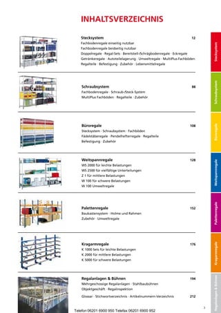 InhaltSveRzeIchnIS

   Stecksystem                                                              12
   Fachbodenregale einseitig nutzbar




                                                                                      Stecksystem
   Fachbodenregale beidseitig nutzbar
   Doppelregale · Regal-Sets · Bereitstell-/Schrägbodenregale · Eckregale
   Getränkeregale · Autoteilelagerung · Umweltregale · MultiPlus-Fachböden
   Regalteile · Befestigung · Zubehör · Lebensmittelregale




                                                                                      Schraubsystem
    Schraubsystem	                                                           88
    Fachbodenregale · Schraub-/Steck-System
    MultiPlus Fachböden · Regalteile · Zubehör




    Büroregale	




                                                                                      Büroregale
                                                                            108
    Stecksystem · Schraubsystem · Fachböden
    Fädelstäberegale · Pendelhefterregale · Regalteile
    Befestigung · Zubehör




    Weitspannregale	                                                        128




                                                                                      Weitspannregale
    WS 2000 für leichte Belastungen
    WS 2500 für vielfältige Unterteilungen
    Z 1 für mittlere Belastungen
    W 100 für schwere Belastungen
    W 100 Umweltregale




                                                                                      Palettenregale
    Palettenregale	                                                         152
    Baukastensystem · Holme und Rahmen
    Zubehör · Umweltregale
                                                                                      Kragarmregale




    Kragarmregale	                                                          176
    K 1000 Sets für leichte Belastungen
    K 2000 für mittlere Belastungen
    K 5000 für schwere Belastungen
                                                                                      Regalanlagen & Bühnen




    Regalanlagen & Bühnen	                                                  194
    Mehrgeschossige Regalanlagen · Stahlbaubühnen
    Objektgeschäft · Regalinspektion

    Glossar · Stichwortverzeichnis · Artikelnummern-Verzeichnis	            212


                                                                                  3
Telefon 06201 6900 950 Telefax 06201 6900 952
 