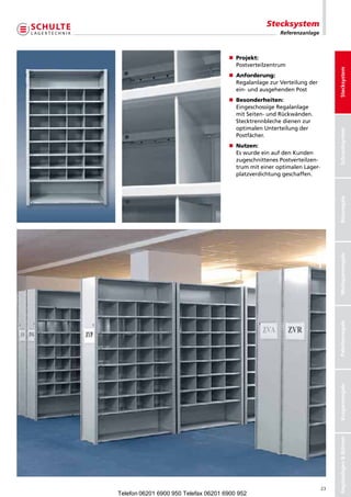 Stecksystem
                                                        Referenzanlage



                                      n Projekt:
                                        Postverteilzentrum




                                                                               Stecksystem
                                      n	 nforderung:
                                        A
                                        	
                                        RegalanlagezurVerteilungder
                                        ein-undausgehendenPost
                                      n	 esonderheiten:
                                        B
                                        	
                                        EingeschossigeRegalanlage
                                        mitSeiten-undRückwänden.
                                        Stecktrennblechedienenzur
                                        optimalenUnterteilungder




                                                                               Schraubsystem
                                        Postfächer.
                                      n	 utzen:
                                        N
                                        	
                                        EswurdeeinaufdenKunden
                                        zugeschnittenesPostverteilzen-
                                        trummiteineroptimalenLager-
                                        platzverdichtunggeschaffen.




                                                                               Büroregale
                                                                               Weitspannregale
                                                                               Palettenregale
                                                                               Kragarmregale
                                                                               Regalanlagen  Bühnen




                                                                          23
Telefon 06201 6900 950 Telefax 06201 6900 952
 