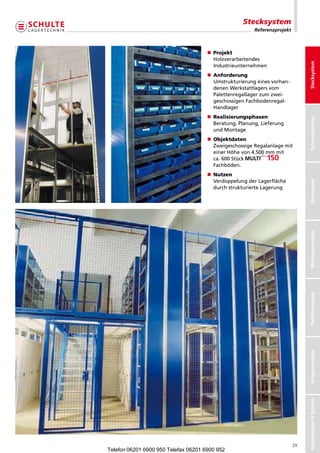 Stecksystem
                                                        Referenzprojekt



                                       Projekt
                                      n	
                                       Holzverarbeitendes




                                                                               Stecksystem
                                       Industrieunternehmen
                                       Anforderung
                                      n	
                                       Umstrukturierungeinesvorhan-
                                       denenWerkstattlagersvom
                                       Palettenregallagerzumzwei-
                                       geschossigenFachbodenregal-
                                       Handlager
                                       Realisierungsphasen
                                      n	




                                                                               Schraubsystem
                                       Beratung,Planung,Lieferung
                                       undMontage
                                       Objektdaten
                                      n	
                                       ZweigeschossigeRegalanlagemit
                                       einerHöhevon4.500mmmit
                                       ca.600Stück           
                                       Fachböden.
                                       Nutzen
                                      n	
                                       VerdoppelungderLagerfläche




                                                                               Büroregale
                                       durchstrukturierteLagerung




                                                                               Weitspannregale
                                                                               Palettenregale
                                                                               Kragarmregale
                                                                               Regalanlagen  Bühnen




                                                                          29
Telefon 06201 6900 950 Telefax 06201 6900 952
 