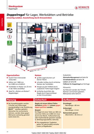 Stecksystem
                       Doppelregale



                  Doppelregal fürLager,WerkstättenundBetriebe
                  einseitig nutzbar, Aussteifung durch Kreuzstreben
Stecksystem




                                                                                                                                       Höhen:
                                                                                                                                       1.800mm
                                                                                                                                       2.000mm
                                                                                                                                       2.300mm
                                                                                                                                       2.500mm
                                                                                                                                       3.000mm
                                                                                                                                       4.000mm
                                                                                                                                       4.500mm
                                                                                                                                       5.000mm




                              Tiefen:
                         2x 300mm
                         2x400mm
                         2x500mm
                         2x600mm
                         2x800mm
                       2x1.000mm




                                                                                 mm
                                                                         /1.300
                                                           : 750 /1.000
                                                   Breiten


                  Eigenschaften                                 Nutzen                                       Zubehör:
                  n  aulichfestmiteinander
                     b                                          n großesLager olumenauf
                                                                                v                            Kleinteile-ManagementabSeite56
                     verbunden                                     kleinerFläche                            Schubladenblöcke abSeite78
                  n  öhenvon1.800mm
                     H                                          n  chnellerAufbaudurchein aches
                                                                   s                          f              LeiternabSeite84
                     bis5.000mmerhältlich                       SteckenderFachböden                     Füllleiste für DoppelregalaufAnfrage
                  n  achbödenimRastervon25mm
                     F                                          n  teigerungderFeldlastdurch
                                                                   S                                         Hinweis:
                     inderHöheverstellbar                       zusätzlicheTiefenriegelmöglich
                                                                                                             AufWunschwerdendieT-Profil-
                  n dealfür„Rücken-an-Rücken“-
                     i                                          n einfachesAusrichtendes                 Rahmenvormontiertgeliefert.
                     Regalanlagen                                  RegalsdurchSpannschlösser             MehrpreisesieheSeite61.
                                                                   andenKreuzstreben


                  Planung                                       Sicherheit                                   Aufbaumaße
                                                                                                       
                  n	 eiKomplettregalenwerden
                   B
                                                               Regale mit einem Höhen/Tiefen-               Grundregal:
                   T-ProfileundTiefenriegel                 Verhältnis größer 5:1 müssen gegen              Nennlänge+60mm
                   standardmäßiginderAusführung             kippen gesichert werden.
                                                                                                             Anbauregal:
                             steckbargeliefert.
                                                                Beispiel:                                   	 Nennlänge+6mm
                   WünschenSievormontierte
                                                                EinRegalmiteinerTiefevon300mm
                   Rahmen,werdendiesegegen                                                               Rahmentiefe gesamt:
                                                                undeinerHöhevon2.000mmmuss
                   Mehrpreiswerkseitiggenietet                                                             (Nenntiefe+36mm)x2
                                                                durcheineWand-,Fußver nkerung
                                                                                           a
                   (sieheSeite61).
                                                                oderKopfverbändegesichertwerden
                                                                (s.Befestigungszubehör,Seite62).
                                                                n	 ieangegebenenTraglasten
                                                                 D
                                                                 
                                                                 geltenfürgleichmäßigverteilte
                                                                 LastenjeRegalboden.


                  30
                                                      Telefon 06201 6900 950 Telefax 06201 6900 952
 