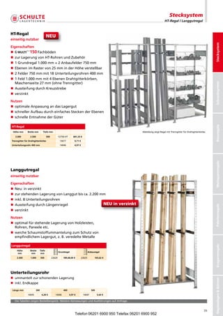 Stecksystem
                                                                                                                              HT-Regal / Langgutregal


HT-Regal
                                       NEU
einseitig nutzbar




                                                                                                                                                                        Stecksystem
Eigenschaften
n  
   6             Fachböden
n zurLagerungvonHT-RohrenundZubehör
n 1Grundregal1.000mm+2Anbaufelder750mm
n  benenimRastervon25mminderHöheverstellbar
   E
n 2Felder750mmmit18Unterteilungsrohren400mm
n  Feld1.000mmmit4EbenenDrahtgitterkörben,
   1
   Maschenweite27mm(ohneTrenngitter)




                                                                                                                                                                        Schraubsystem
n AussteifungdurchKreuzstrebe
n  erzinkt
   v

Nutzen
n optimaleAnpassungandasLagergut
n  chnellerAufbaudurchein achesSteckenderEbenen
   s                          f
n  chnelleEntnahmederGüter
   s




                                                                                                                                                                        Büroregale
HT-Regal
 Höhe mm      Breite mm           Tiefe mm                                                                AbbildungzeigtRegalmitTrenngitterfürDrahtgitterkörbe.

   2.000         2.500                 500           12750-HT      681,33 €
Trenngitter für Drahtgitterkörbe                      13677          9,71 €
Unterteilungsrohr 400 mm                              14046          4,97 €




                                                                                                                                                                        Weitspannregale
Langgutregal
einseitig nutzbar

Eigenschaften
n  eu:inverzinkt
   N
n zurstehendenLagerungvonLanggutbisca.2.200mm
n inkl.8Unterteilungsrohren
n AussteifungdurchLängenriegel                    NEU in verzinkt


                                                                                                                                                                        Palettenregale
n  erzinkt
   v

Nutzen
n  ptimalfürstehendeLagerungvonHolzleisten,
   o
   Rohren,Paneeleetc.
n  eicheSchaumstoffummantelungzumSchutzvon
   w
   empfindlichemLagergut,z.B.veredelteMetalle
                                                                                                                                                                        Kragarmregale




Langgutregal
    Höhe         Breite        Tiefe
                                                     Grundregal                       Anbauregal
    mm            mm            mm
    2.000        1.000         500           22620       189,68,00 €          22625        165,62 €




Unterteilungsrohr
n ummanteltzurschonendenLagerung
                                                                                                                                                                        Regalanlagen  Bühnen




n inkl.Endkappe

 Länge mm                300                             400                             500
              14045             4,28 €          14046           4,97 €         14047           5,64 €

  DieTabellenzeigenBestellbeispiele.WeitereAbmessungenundAusführungenaufAnfrage.


                                                                                                                                                                   39
                                                                     Telefon 06201 6900 950 Telefax 06201 6900 952
 